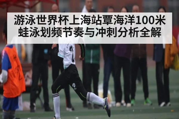 游泳世界杯上海站覃海洋100米蛙泳划频节奏与冲刺分析全解