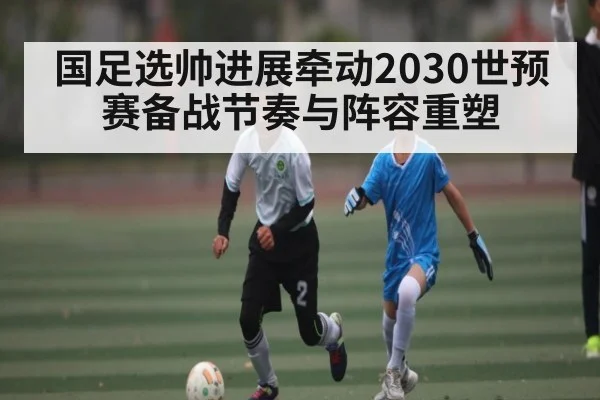 国足选帅进展牵动2030世预赛备战节奏与阵容重塑