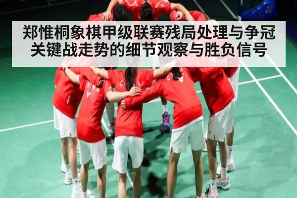 郑惟桐象棋甲级联赛残局处理与争冠关键战走势的细节观察与胜负信号