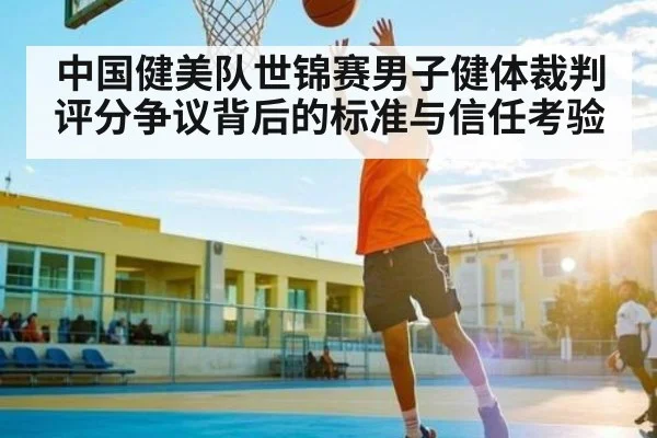 中国健美队世锦赛男子健体裁判评分争议背后的标准与信任考验